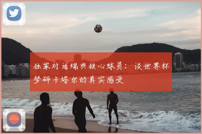 独家对话瑞典核心球员:谈世界杯梦碎卡塔尔的真实感受