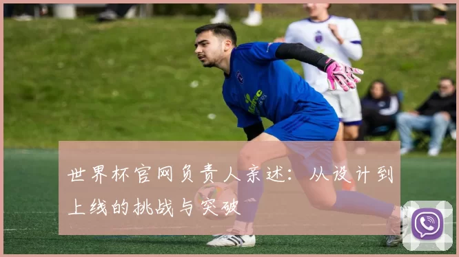 世界杯官网负责人亲述:从设计到上线的挑战与突破