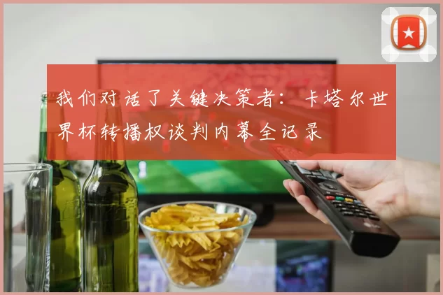 我们对话了关键决策者:卡塔尔世界杯转播权谈判内幕全记录