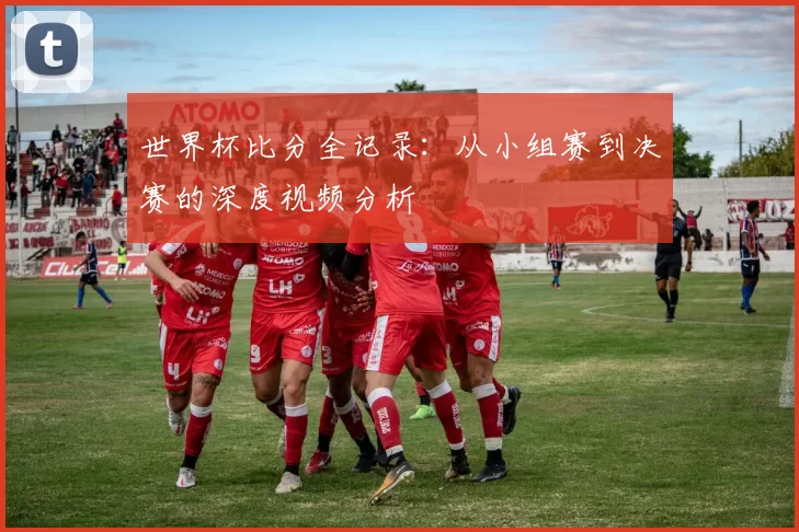 世界杯比分全记录：从小组赛到决赛的深度视频分析
