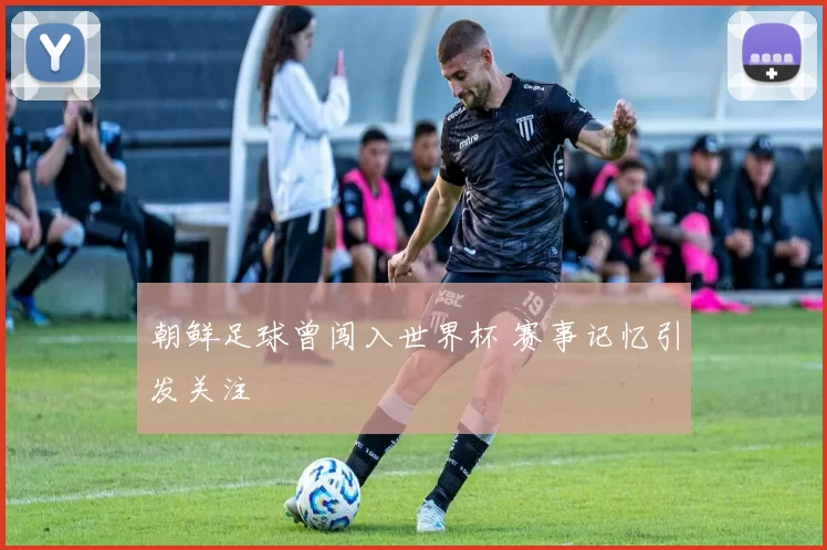 朝鲜足球曾闯入世界杯 赛事记忆引发关注