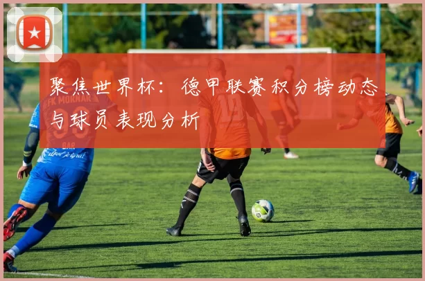 聚焦世界杯:德甲联赛积分榜动态与球员表现分析