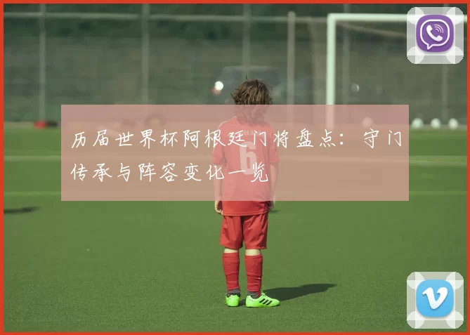 历届世界杯阿根廷门将盘点：守门传承与阵容变化一览