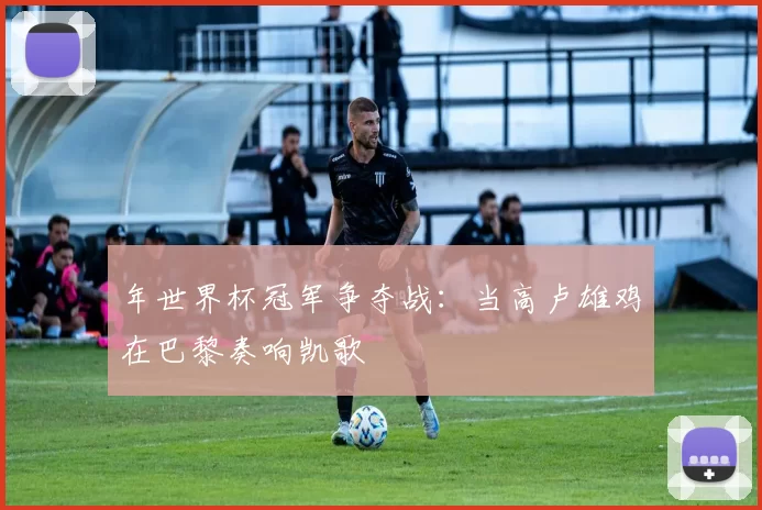年世界杯冠军争夺战:当高卢雄鸡在巴黎奏响凯歌