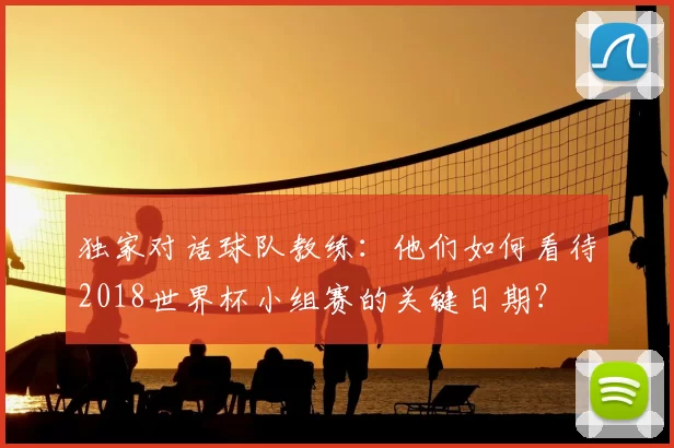 独家对话球队教练：他们如何看待2018世界杯小组赛的关键日期？