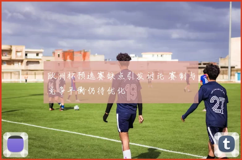 欧洲杯预选赛缺点引发讨论 赛制与竞争平衡仍待优化