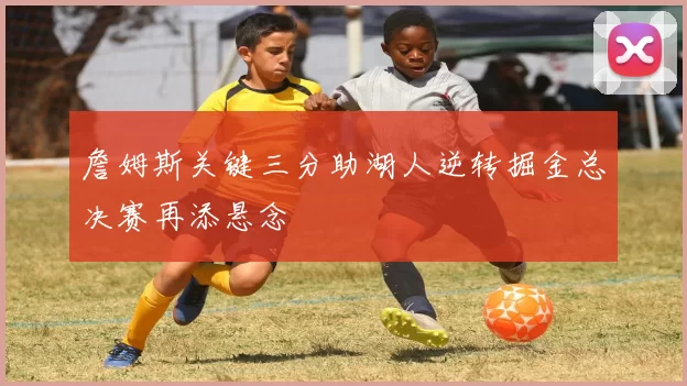 詹姆斯关键三分助湖人逆转掘金总决赛再添悬念