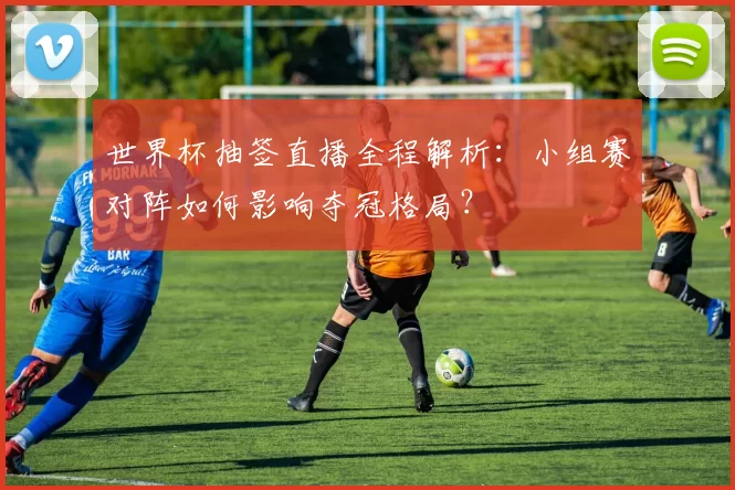 世界杯抽签直播全程解析:小组赛对阵如何影响夺冠格局?