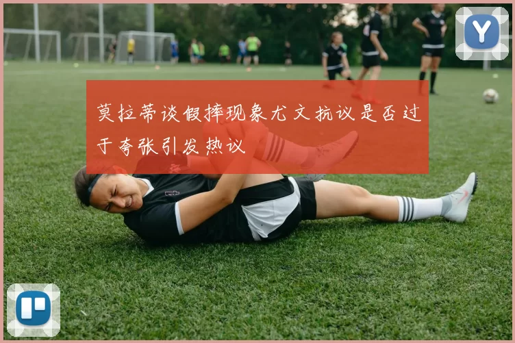 莫拉蒂谈假摔现象尤文抗议是否过于夸张引发热议
