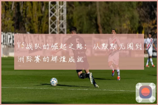 V5战队的崛起之路：从默默无闻到洲际赛的辉煌成就