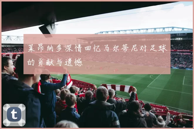 莱昂纳多深情回忆马尔蒂尼对足球的贡献与遗憾