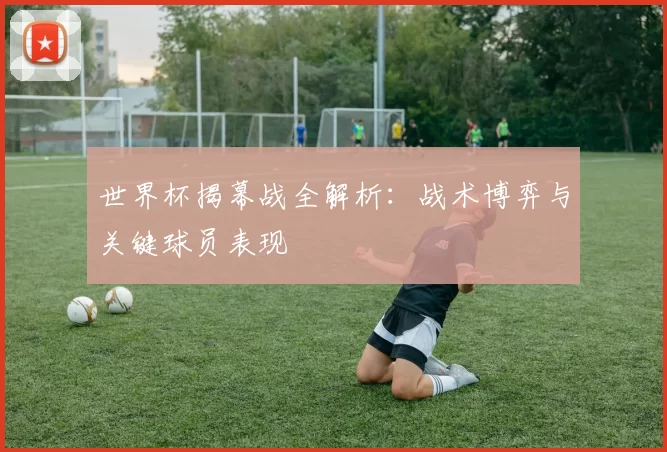 世界杯揭幕战全解析：战术博弈与关键球员表现