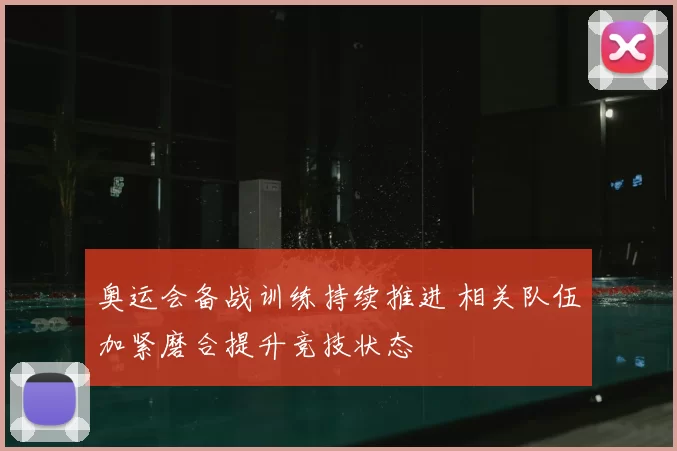 奥运会备战训练持续推进 相关队伍加紧磨合提升竞技状态