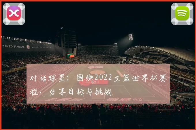对话球星:围绕2022女篮世界杯赛程,分享目标与挑战