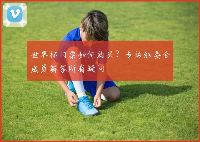 世界杯门票如何购买?专访组委会成员解答所有疑问