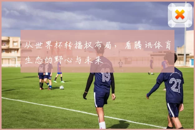 从世界杯转播权布局,看腾讯体育生态的野心与未来