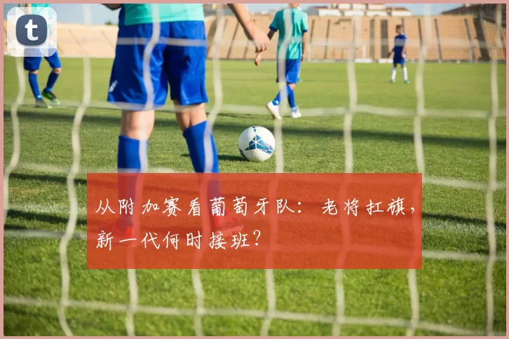 从附加赛看葡萄牙队：老将扛旗，新一代何时接班？