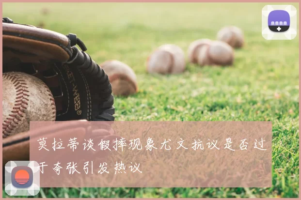 莫拉蒂谈假摔现象尤文抗议是否过于夸张引发热议