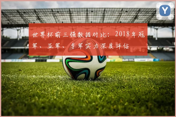 世界杯前三强数据对比:2018年冠军、亚军、季军实力深度评估