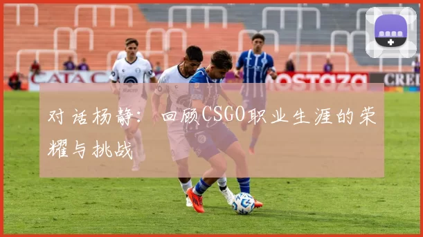 对话杨静:回顾CSGO职业生涯的荣耀与挑战