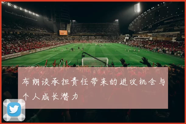 布朗谈承担责任带来的进攻机会与个人成长潜力