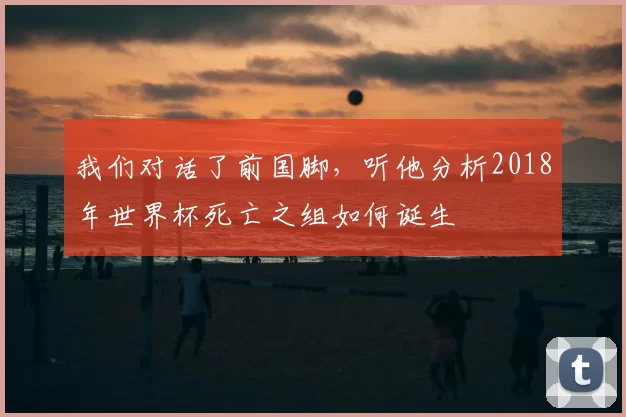 我们对话了前国脚,听他分析2018年世界杯死亡之组如何诞生