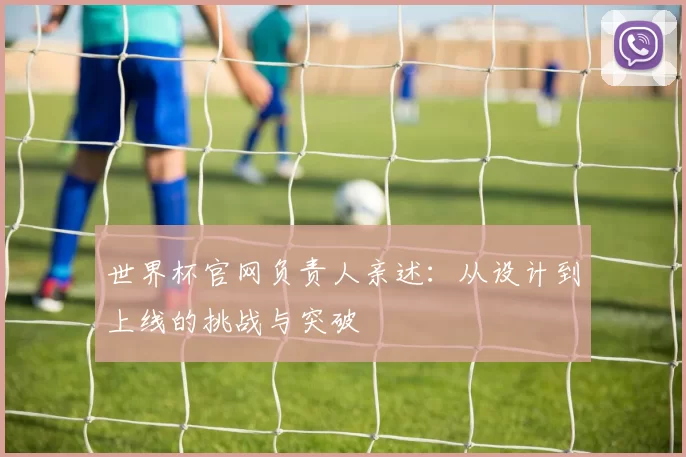 世界杯官网负责人亲述:从设计到上线的挑战与突破