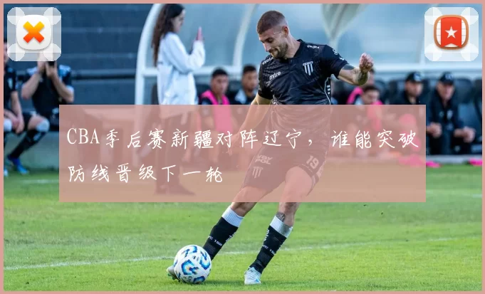 CBA季后赛新疆对阵辽宁,谁能突破防线晋级下一轮