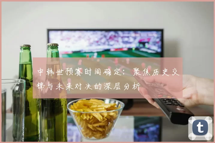 中韩世预赛时间确定:聚焦历史交锋与未来对决的深层分析