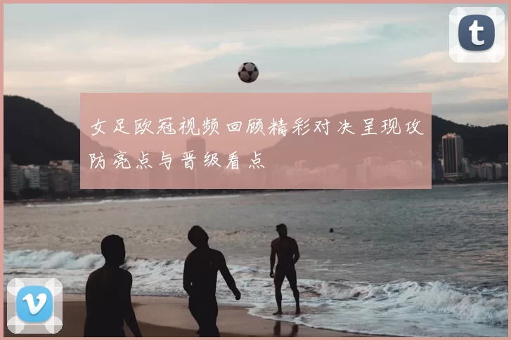 女足欧冠视频回顾精彩对决呈现攻防亮点与晋级看点