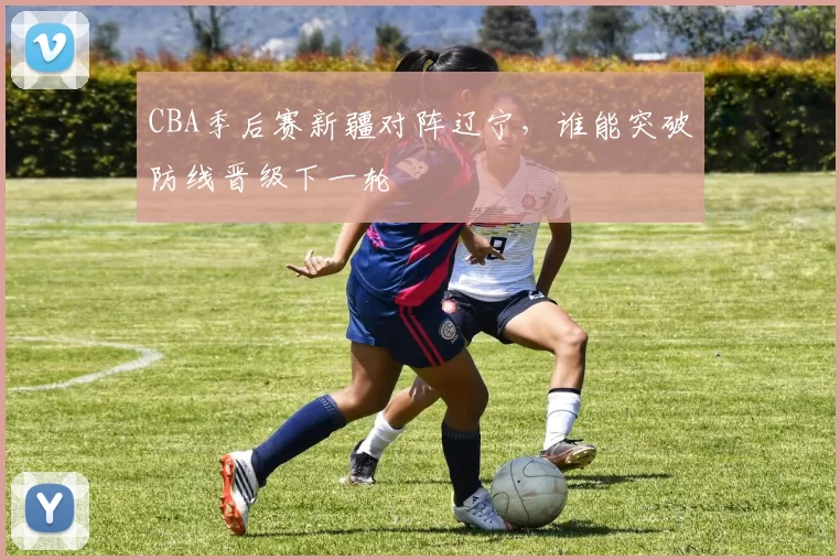 CBA季后赛新疆对阵辽宁，谁能突破防线晋级下一轮