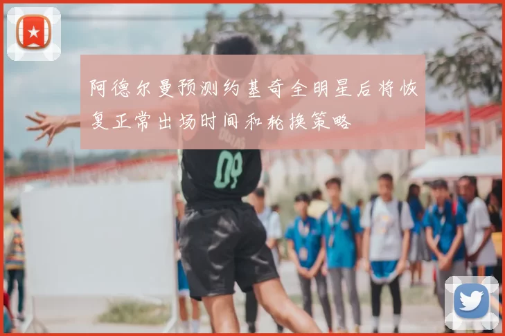 阿德尔曼预测约基奇全明星后将恢复正常出场时间和轮换策略