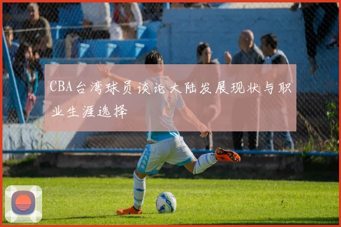 CBA台湾球员谈论大陆发展现状与职业生涯选择