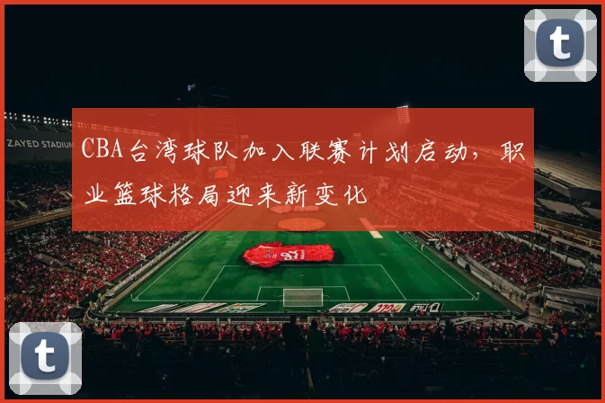 CBA台湾球队加入联赛计划启动，职业篮球格局迎来新变化