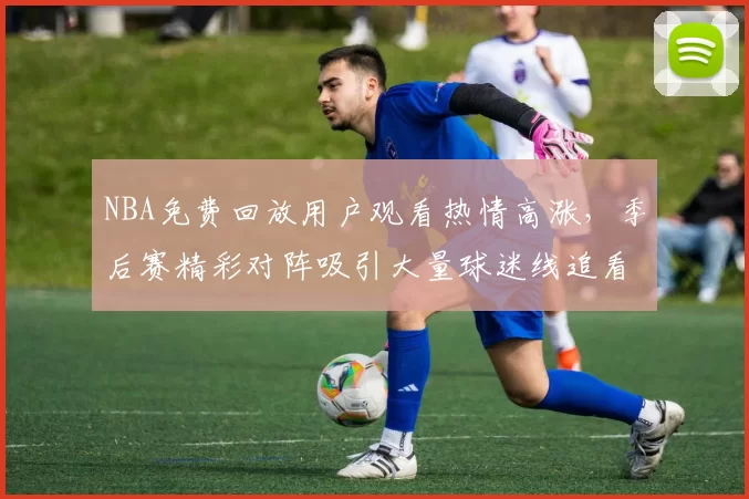 NBA免费回放用户观看热情高涨,季后赛精彩对阵吸引大量球迷线追看