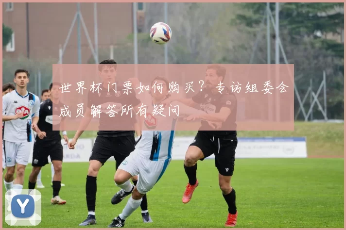 世界杯门票如何购买?专访组委会成员解答所有疑问