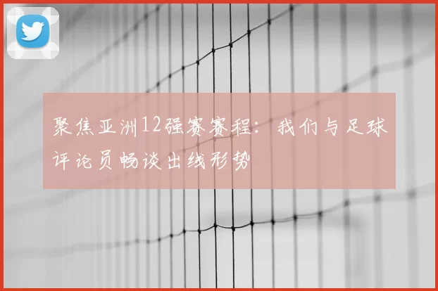 聚焦亚洲12强赛赛程：我们与足球评论员畅谈出线形势