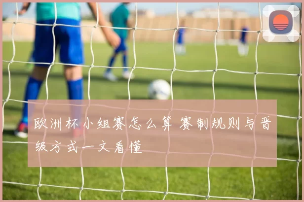 欧洲杯小组赛怎么算 赛制规则与晋级方式一文看懂