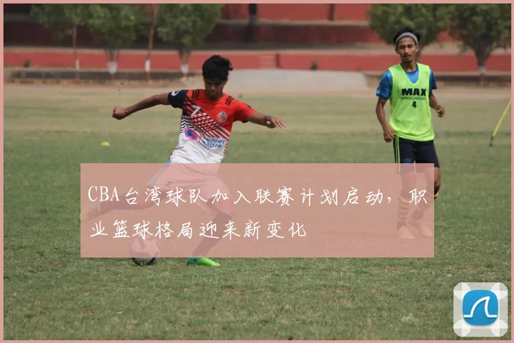 CBA台湾球队加入联赛计划启动,职业篮球格局迎来新变化