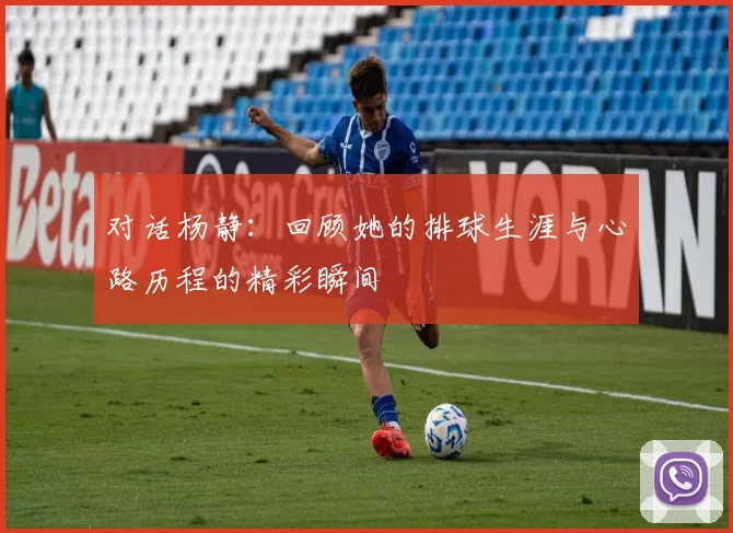 对话杨静:回顾她的排球生涯与心路历程的精彩瞬间