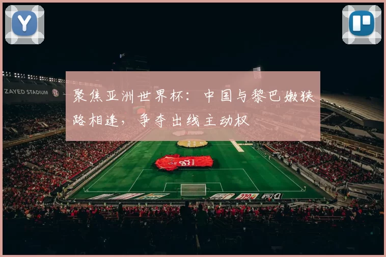 聚焦亚洲世界杯:中国与黎巴嫩狭路相逢,争夺出线主动权