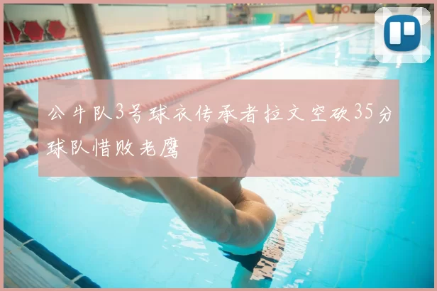 公牛队3号球衣传承者拉文空砍35分球队惜败老鹰