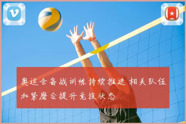 奥运会备战训练持续推进 相关队伍加紧磨合提升竞技状态