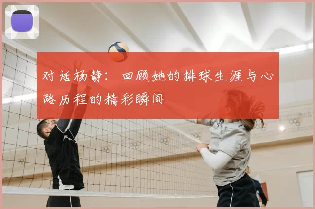 对话杨静:回顾她的排球生涯与心路历程的精彩瞬间