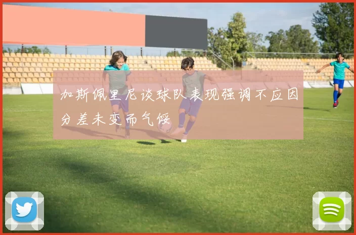 加斯佩里尼谈球队表现强调不应因分差未变而气馁