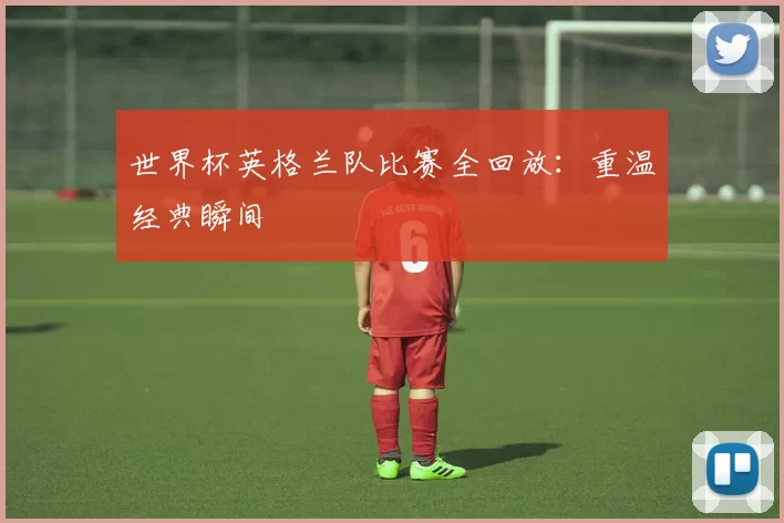 世界杯英格兰队比赛全回放:重温经典瞬间