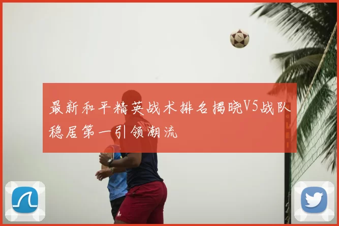 最新和平精英战术排名揭晓V5战队稳居第一引领潮流