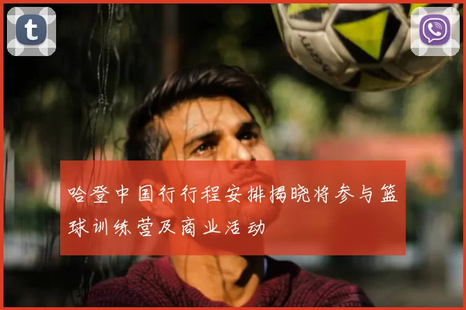 哈登中国行行程安排揭晓将参与篮球训练营及商业活动
