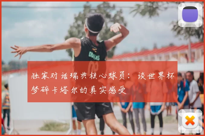 独家对话瑞典核心球员：谈世界杯梦碎卡塔尔的真实感受