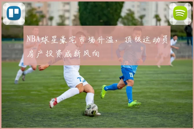 NBA球星豪宅市场升温,顶级运动员房产投资成新风向